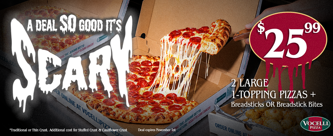 A Deal So Good Its Scary. $25.99 2 large 1-topping Pizzas + Breadsticks or Breadstick bites.